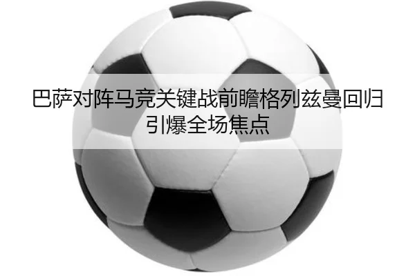 巴萨对阵马竞关键战前瞻格列兹曼回归引爆全场焦点