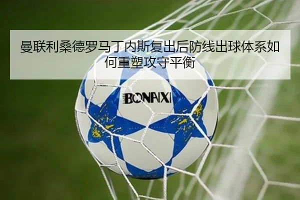 曼联利桑德罗马丁内斯复出后防线出球体系如何重塑攻守平衡