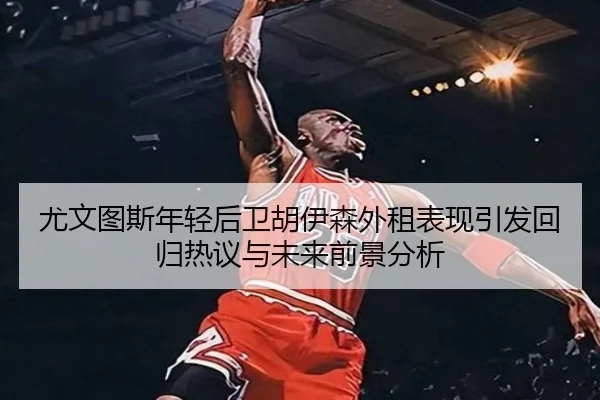 尤文图斯年轻后卫胡伊森外租表现引发回归热议与未来前景分析